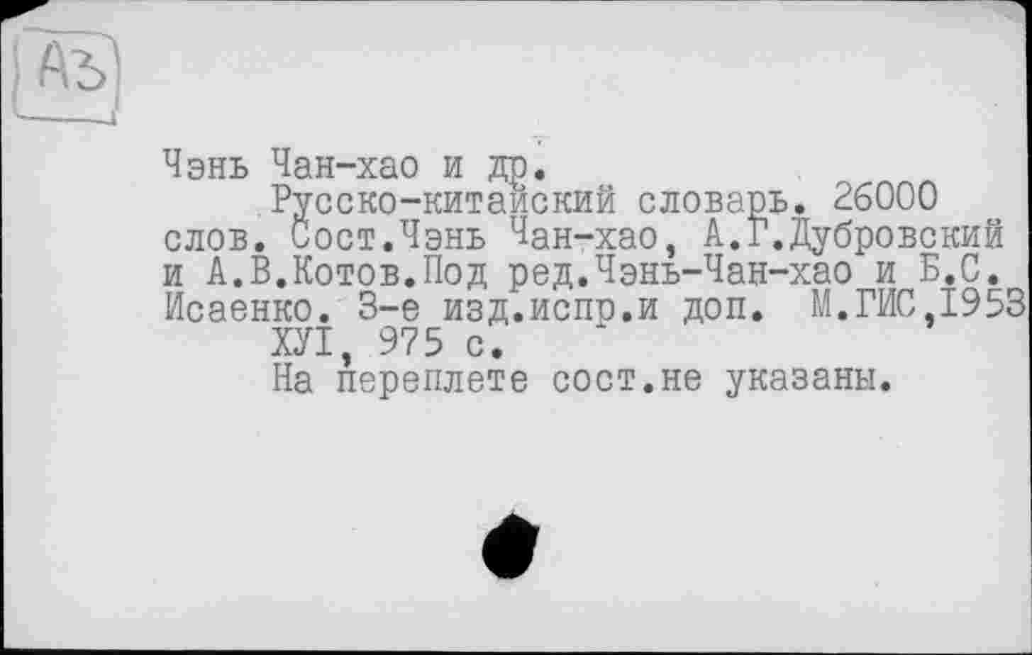 ﻿Чэнь Чан-хао и др.
Русско-китайский словарь. 26000 слов. Сост.Чэнь Чан-хао, А.Г.Дубровский и А.В.Котов.Под ред.Чэнь-Чан-хао и Б.С. Исаенко. 3-є изд.испр.и доп. М.ГИС 1953
ХУІ, 975 с.
На переплете сост.не указаны.